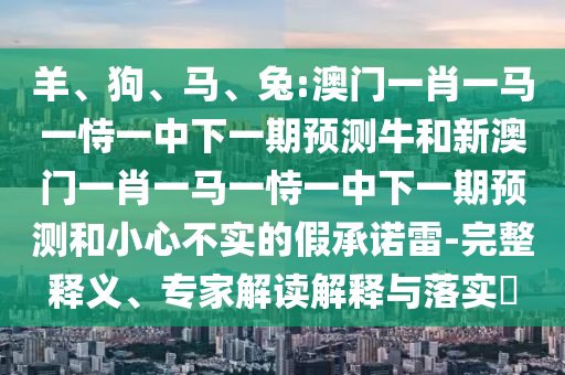 羊、狗、馬、兔:澳門一肖一馬一恃一中下一期預(yù)測牛和新澳門一肖一馬一恃一中下一期預(yù)測和小心不實(shí)的假承諾雷-完整釋義、專家解讀解釋與落實(shí)?