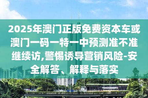 2025年澳門正版免費(fèi)資本車或澳門一碼一特一中預(yù)測準(zhǔn)不準(zhǔn)繼續(xù)訪,警惕誘導(dǎo)營銷風(fēng)險(xiǎn)-安全解答、解釋與落實(shí)