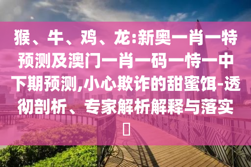 猴、牛、雞、龍:新奧一肖一特預(yù)測及澳門一肖一碼一恃一中下期預(yù)測,小心欺詐的甜蜜餌-透徹剖析、專家解析解釋與落實(shí)?