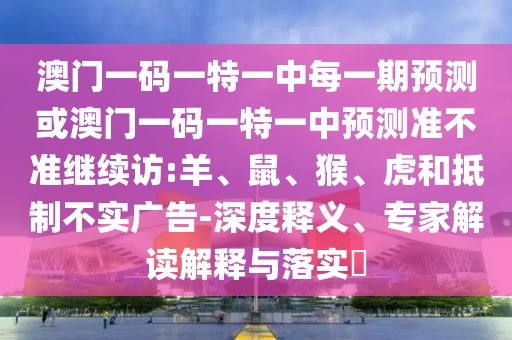 澳門一碼一特一中每一期預(yù)測或澳門一碼一特一中預(yù)測準(zhǔn)不準(zhǔn)繼續(xù)訪:羊、鼠、猴、虎和抵制不實(shí)廣告-深度釋義、專家解讀解釋與落實(shí)?