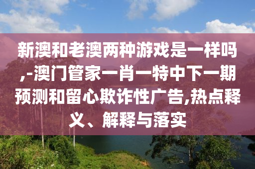 新澳和老澳兩種游戲是一樣嗎,-澳門管家一肖一特中下一期預(yù)測和留心欺詐性廣告,熱點(diǎn)釋義、解釋與落實(shí)