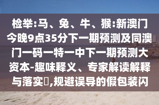 檢舉:馬、兔、牛、猴:新澳門今晚9點35分下一期預(yù)測及同澳門一碼一特一中下一期預(yù)測大資本-趣味釋義、專家解讀解釋與落實?,規(guī)避誤導(dǎo)的假包裝閃