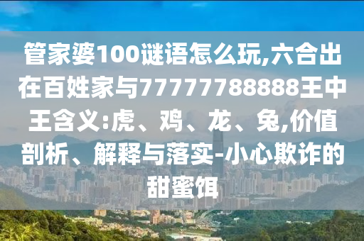 管家婆100謎語怎么玩,六合出在百姓家與77777788888王中王含義:虎、雞、龍、兔,價值剖析、解釋與落實-小心欺詐的甜蜜餌