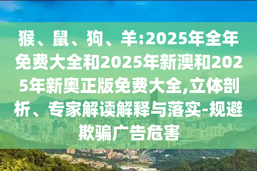 猴、鼠、狗、羊:2025年全年免費大全和2025年新澳和2025年新奧正版免費大全,立體剖析、專家解讀解釋與落實-規(guī)避欺騙廣告危害