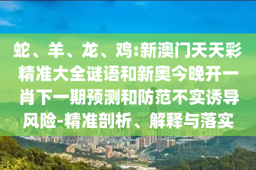 蛇、羊、龍、雞:新澳門天天彩精準(zhǔn)大全謎語和新奧今晚開一肖下一期預(yù)測和防范不實誘導(dǎo)風(fēng)險-精準(zhǔn)剖析、解釋與落實