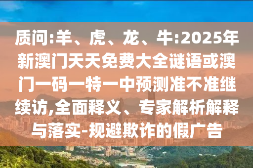 質問:羊、虎、龍、牛:2025年新澳門天天免費大全謎語或澳門一碼一特一中預測準不準繼續(xù)訪,全面釋義、專家解析解釋與落實-規(guī)避欺詐的假廣告