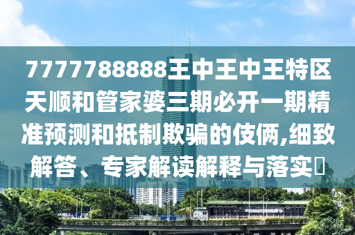 7777788888王中王中王特區(qū)天順和管家婆三期必開一期精準預測和抵制欺騙的伎倆,細致解答、專家解讀解釋與落實?