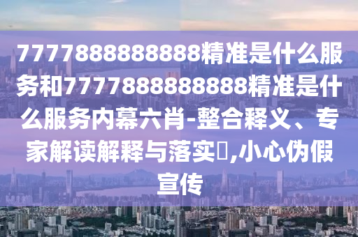 7777888888888精準(zhǔn)是什么服務(wù)和7777888888888精準(zhǔn)是什么服務(wù)內(nèi)幕六肖-整合釋義、專(zhuān)家解讀解釋與落實(shí)?,小心偽假宣傳