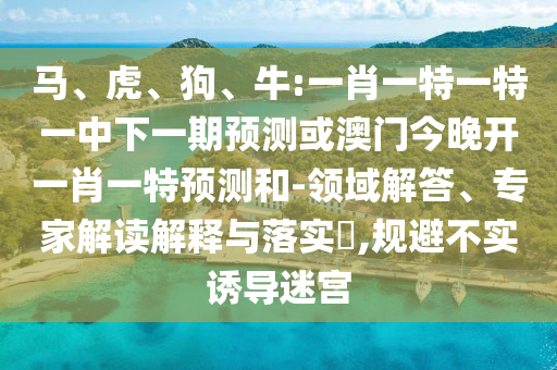 馬、虎、狗、牛:一肖一特一特一中下一期預(yù)測(cè)或澳門(mén)今晚開(kāi)一肖一特預(yù)測(cè)和-領(lǐng)域解答、專家解讀解釋與落實(shí)?,規(guī)避不實(shí)誘導(dǎo)迷宮