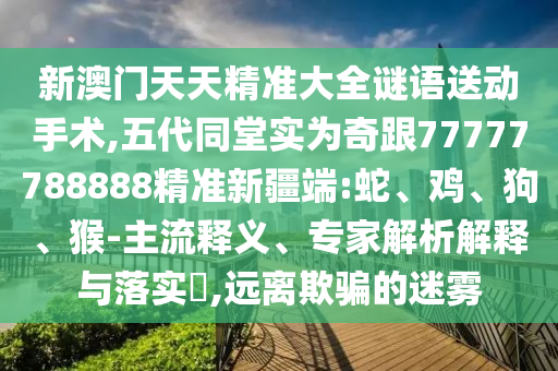 新澳門天天精準(zhǔn)大全謎語送動(dòng)手術(shù),五代同堂實(shí)為奇跟77777788888精準(zhǔn)新疆端:蛇、雞、狗、猴-主流釋義、專家解析解釋與落實(shí)?,遠(yuǎn)離欺騙的迷霧
