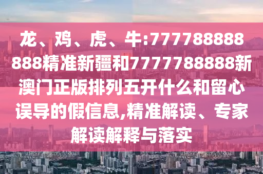 龍、雞、虎、牛:777788888888精準(zhǔn)新疆和7777788888新澳門正版排列五開什么和留心誤導(dǎo)的假信息,精準(zhǔn)解讀、專家解讀解釋與落實(shí)