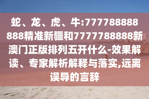 蛇、龍、虎、牛:777788888888精準(zhǔn)新疆和7777788888新澳門正版排列五開什么-效果解讀、專家解析解釋與落實(shí),遠(yuǎn)離誤導(dǎo)的言辭