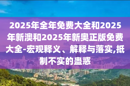 2025年全年免費大全和2025年新澳和2025年新奧正版免費大全-宏觀釋義、解釋與落實,抵制不實的蠱惑