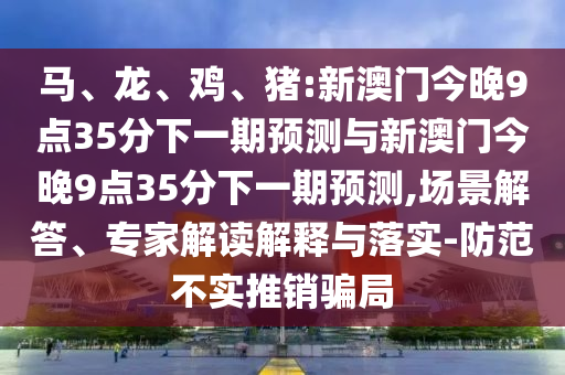 馬、龍、雞、豬:新澳門(mén)今晚9點(diǎn)35分下一期預(yù)測(cè)與新澳門(mén)今晚9點(diǎn)35分下一期預(yù)測(cè),場(chǎng)景解答、專家解讀解釋與落實(shí)-防范不實(shí)推銷騙局