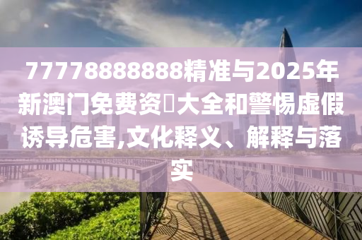 77778888888精準(zhǔn)與2025年新澳門(mén)免費(fèi)資枓大全和警惕虛假誘導(dǎo)危害,文化釋義、解釋與落實(shí)