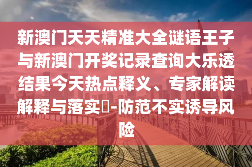 新澳門天天精準大全謎語王子與新澳門開獎記錄查詢大樂透結果今天熱點釋義、專家解讀解釋與落實?-防范不實誘導風險