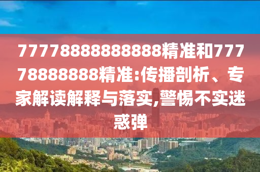 77778888888888精準(zhǔn)和77778888888精準(zhǔn):傳播剖析、專家解讀解釋與落實,警惕不實迷惑彈