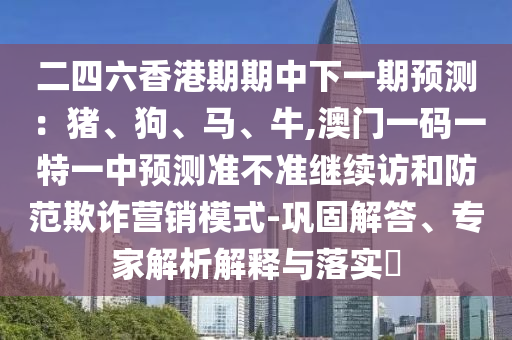 二四六香港期期中下一期預(yù)測(cè)：豬、狗、馬、牛,澳門一碼一特一中預(yù)測(cè)準(zhǔn)不準(zhǔn)繼續(xù)訪和防范欺詐營銷模式-鞏固解答、專家解析解釋與落實(shí)?