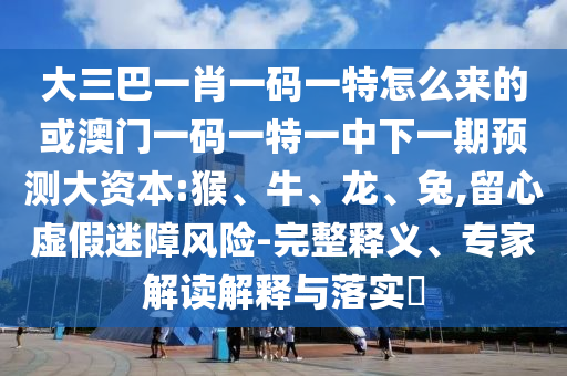 大三巴一肖一碼一特怎么來的或澳門一碼一特一中下一期預(yù)測(cè)大資本:猴、牛、龍、兔,留心虛假迷障風(fēng)險(xiǎn)-完整釋義、專家解讀解釋與落實(shí)?