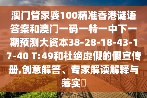 澳門管家婆100精準香港謎語答案和澳門一碼一特一中下一期預測大資本38-28-18-43-17-40 T:49和杜絕虛假的假宣傳冊,創(chuàng)意解答、專家解讀解釋與落實?
