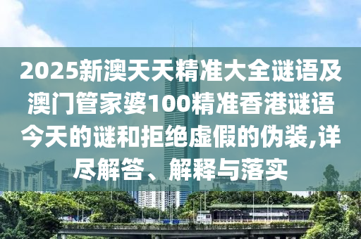 2025新澳天天精準大全謎語及澳門管家婆100精準香港謎語今天的謎和拒絕虛假的偽裝,詳盡解答、解釋與落實