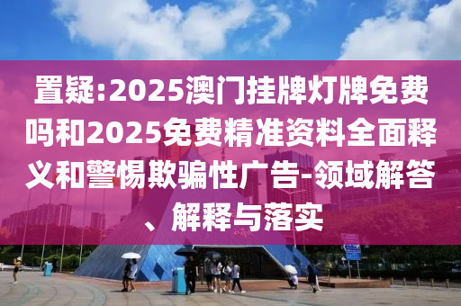置疑:2025澳門掛牌燈牌免費嗎和2025免費精準資料全面釋義和警惕欺騙性廣告-領域解答、解釋與落實