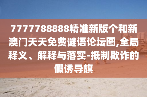 7777788888精準(zhǔn)新版?zhèn)€和新澳門天天免費(fèi)謎語(yǔ)論壇圖,全局釋義、解釋與落實(shí)-抵制欺詐的假誘導(dǎo)旗