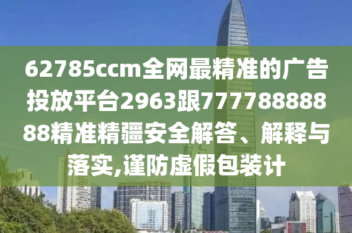 62785ccm全網(wǎng)最精準(zhǔn)的廣告投放平臺(tái)2963跟77778888888精準(zhǔn)精疆安全解答、解釋與落實(shí),謹(jǐn)防虛假包裝計(jì)