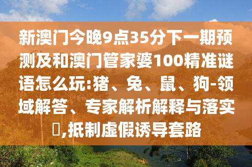 新澳門今晚9點(diǎn)35分下一期預(yù)測(cè)及和澳門管家婆100精準(zhǔn)謎語(yǔ)怎么玩:豬、兔、鼠、狗-領(lǐng)域解答、專家解析解釋與落實(shí)?,抵制虛假誘導(dǎo)套路