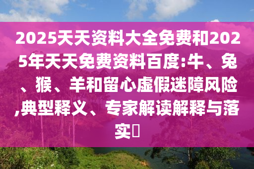 2025天天資料大全免費(fèi)和2025年天天免費(fèi)資料百度:牛、兔、猴、羊和留心虛假迷障風(fēng)險(xiǎn),典型釋義、專家解讀解釋與落實(shí)?