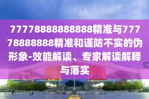 77778888888888精準(zhǔn)與77778888888精準(zhǔn)和謹(jǐn)防不實(shí)的偽形象-效能解讀、專(zhuān)家解讀解釋與落實(shí)