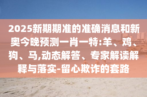 2025新期期準(zhǔn)的準(zhǔn)確消息和新奧今晚預(yù)測一肖一特:羊、雞、狗、馬,動態(tài)解答、專家解讀解釋與落實-留心欺詐的套路