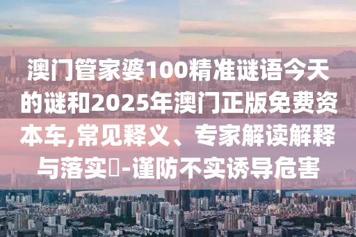 澳門管家婆100精準(zhǔn)謎語今天的謎和2025年澳門正版免費(fèi)資本車,常見釋義、專家解讀解釋與落實?-謹(jǐn)防不實誘導(dǎo)危害