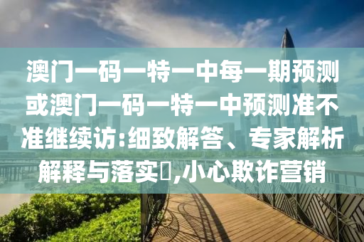 澳門一碼一特一中每一期預(yù)測或澳門一碼一特一中預(yù)測準(zhǔn)不準(zhǔn)繼續(xù)訪:細(xì)致解答、專家解析解釋與落實(shí)?,小心欺詐營銷