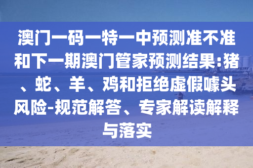 澳門一碼一特一中預(yù)測準(zhǔn)不準(zhǔn)和下一期澳門管家預(yù)測結(jié)果:豬、蛇、羊、雞和拒絕虛假噱頭風(fēng)險-規(guī)范解答、專家解讀解釋與落實(shí)
