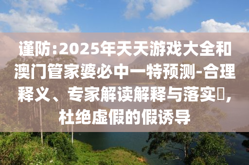 謹防:2025年天天游戲大全和澳門管家婆必中一特預測-合理釋義、專家解讀解釋與落實?,杜絕虛假的假誘導