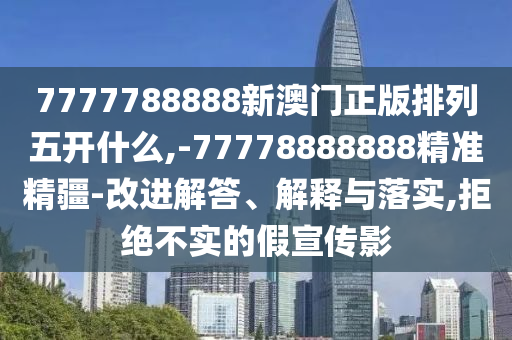 7777788888新澳門正版排列五開(kāi)什么,-77778888888精準(zhǔn)精疆-改進(jìn)解答、解釋與落實(shí),拒絕不實(shí)的假宣傳影