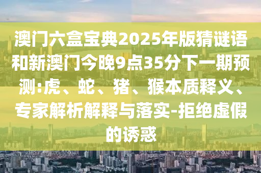 澳門六盒寶典2025年版猜謎語和新澳門今晚9點35分下一期預(yù)測:虎、蛇、豬、猴本質(zhì)釋義、專家解析解釋與落實-拒絕虛假的誘惑