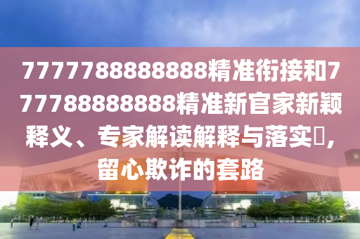7777788888888精準(zhǔn)銜接和777788888888精準(zhǔn)新官家新穎釋義、專(zhuān)家解讀解釋與落實(shí)?,留心欺詐的套路