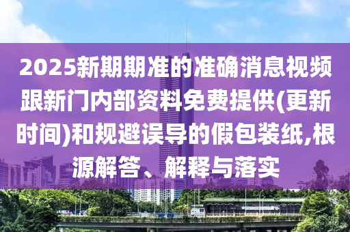 2025新期期準(zhǔn)的準(zhǔn)確消息視頻跟新門內(nèi)部資料免費(fèi)提供(更新時(shí)間)和規(guī)避誤導(dǎo)的假包裝紙,根源解答、解釋與落實(shí)