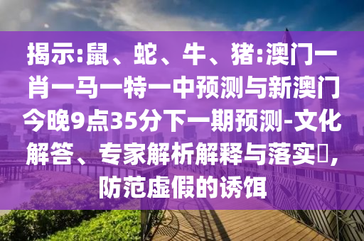 揭示:鼠、蛇、牛、豬:澳門一肖一馬一特一中預(yù)測(cè)與新澳門今晚9點(diǎn)35分下一期預(yù)測(cè)-文化解答、專家解析解釋與落實(shí)?,防范虛假的誘餌