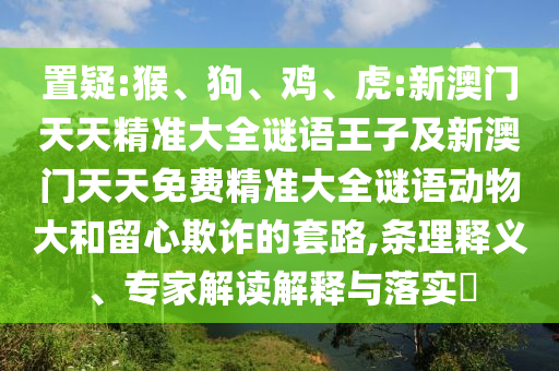 置疑:猴、狗、雞、虎:新澳門天天精準(zhǔn)大全謎語王子及新澳門天天免費(fèi)精準(zhǔn)大全謎語動(dòng)物大和留心欺詐的套路,條理釋義、專家解讀解釋與落實(shí)?