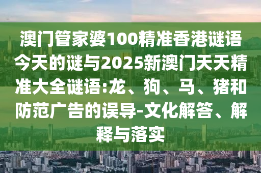 澳門管家婆100精準香港謎語今天的謎與2025新澳門天天精準大全謎語:龍、狗、馬、豬和防范廣告的誤導-文化解答、解釋與落實