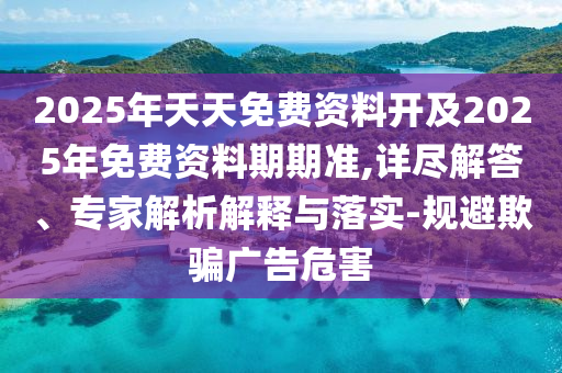 2025年天天免費(fèi)資料開及2025年免費(fèi)資料期期準(zhǔn),詳盡解答、專家解析解釋與落實(shí)-規(guī)避欺騙廣告危害