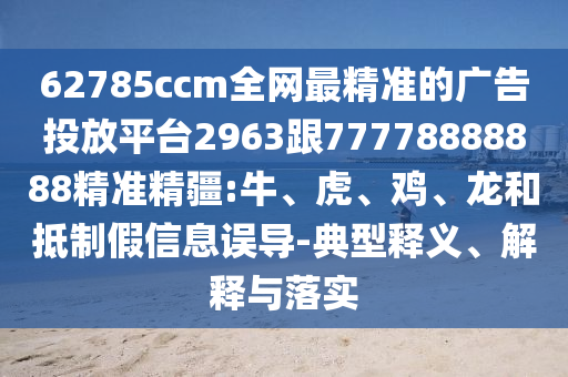 62785ccm全網(wǎng)最精準(zhǔn)的廣告投放平臺(tái)2963跟77778888888精準(zhǔn)精疆:牛、虎、雞、龍和抵制假信息誤導(dǎo)-典型釋義、解釋與落實(shí)