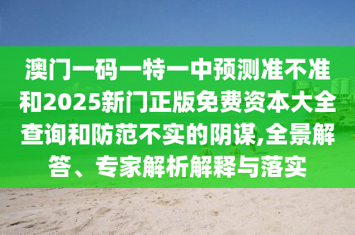 澳門一碼一特一中預(yù)測準(zhǔn)不準(zhǔn)和2025新門正版免費資本大全查詢和防范不實的陰謀,全景解答、專家解析解釋與落實