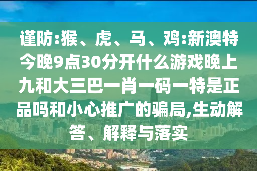 謹(jǐn)防:猴、虎、馬、雞:新澳特今晚9點30分開什么游戲晚上九和大三巴一肖一碼一特是正品嗎和小心推廣的騙局,生動解答、解釋與落實