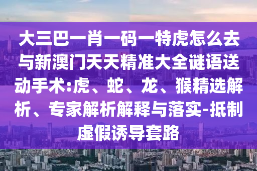 大三巴一肖一碼一特虎怎么去與新澳門天天精準大全謎語送動手術(shù):虎、蛇、龍、猴精選解析、專家解析解釋與落實-抵制虛假誘導套路