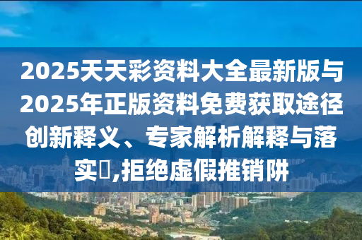 2025天天彩資料大全最新版與2025年正版資料免費(fèi)獲取途徑創(chuàng)新釋義、專(zhuān)家解析解釋與落實(shí)?,拒絕虛假推銷(xiāo)阱