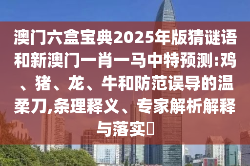 澳門(mén)六盒寶典2025年版猜謎語(yǔ)和新澳門(mén)一肖一馬中特預(yù)測(cè):雞、豬、龍、牛和防范誤導(dǎo)的溫柔刀,條理釋義、專(zhuān)家解析解釋與落實(shí)?